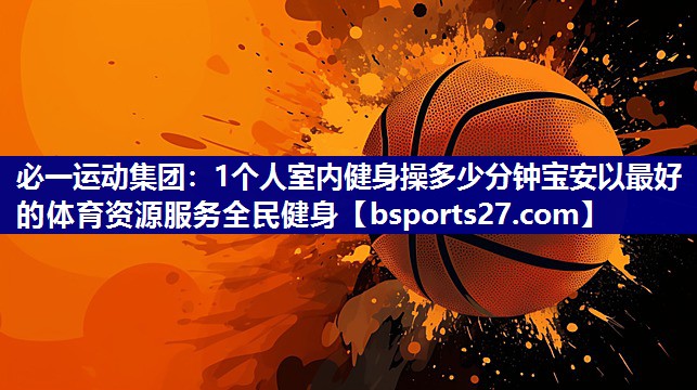 1个人室内健身操多少分钟宝安以最好的体育资源服务全民健身