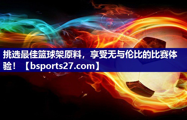 挑选最佳篮球架原料，享受无与伦比的比赛体验！